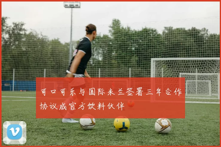 可口可乐与国际米兰签署三年合作协议成官方饮料伙伴