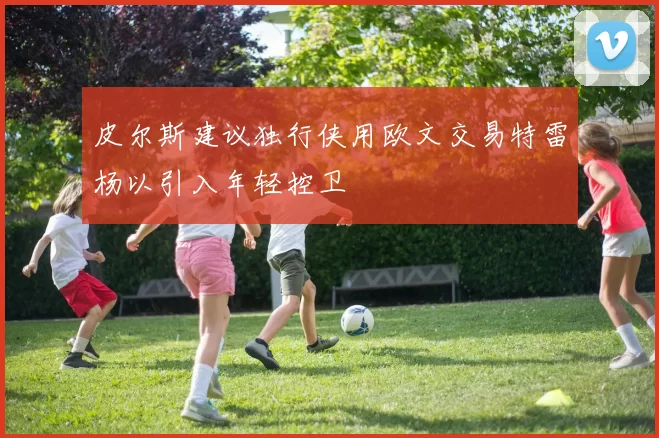 皮尔斯建议独行侠用欧文交易特雷杨以引入年轻控卫