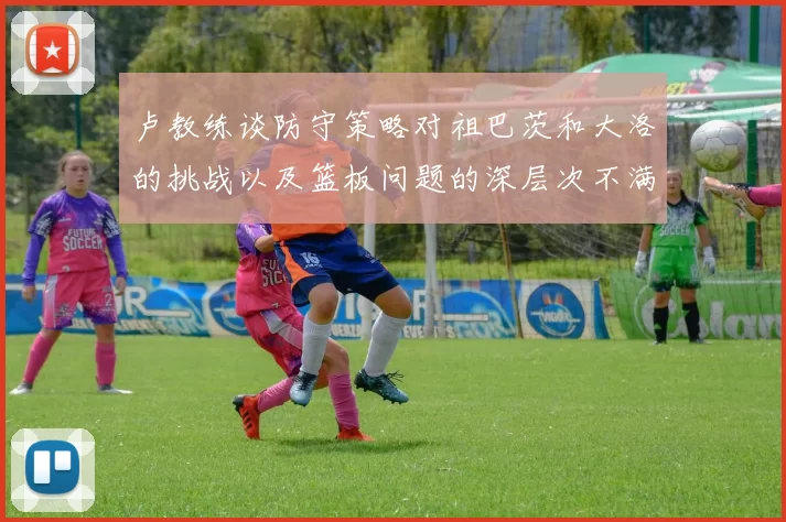 卢教练谈防守策略对祖巴茨和大洛的挑战以及篮板问题的深层次不满