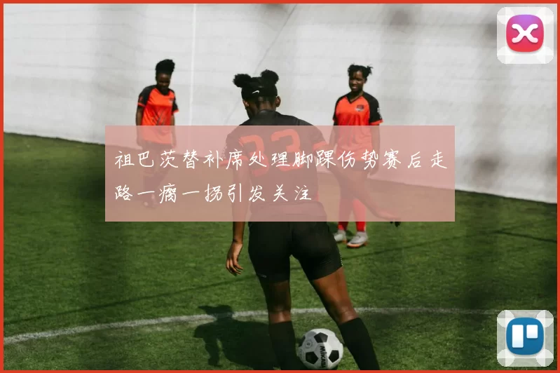 祖巴茨替补席处理脚踝伤势赛后走路一瘸一拐引发关注
