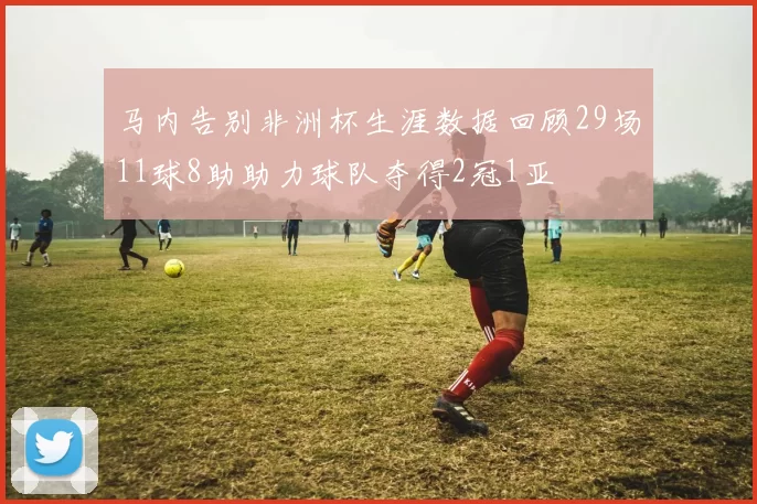马内告别非洲杯生涯数据回顾29场11球8助助力球队夺得2冠1亚