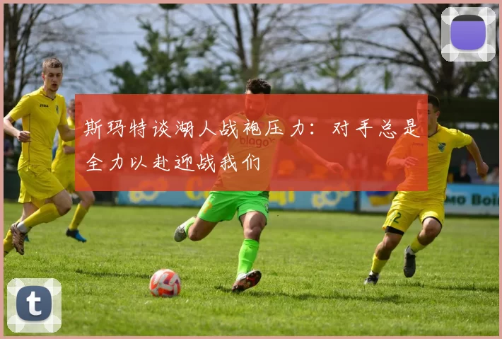 斯玛特谈湖人战袍压力：对手总是全力以赴迎战我们