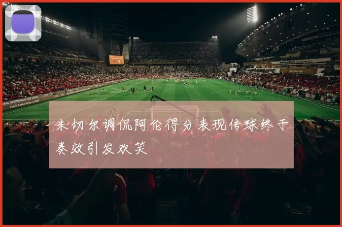 米切尔调侃阿伦得分表现传球终于奏效引发欢笑